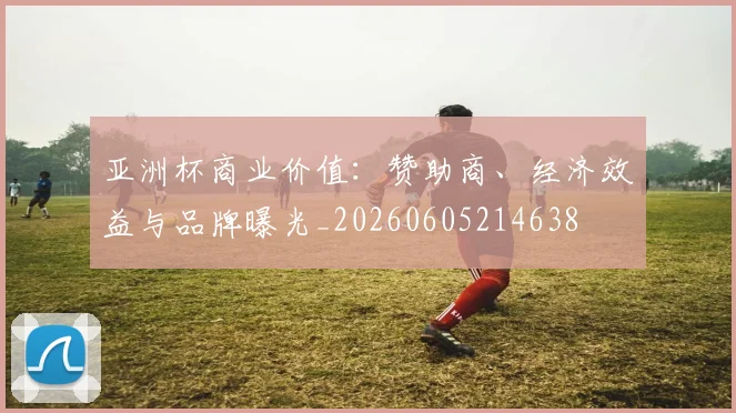亚洲杯商业价值:赞助商、经济效益与品牌曝光_20260605214638