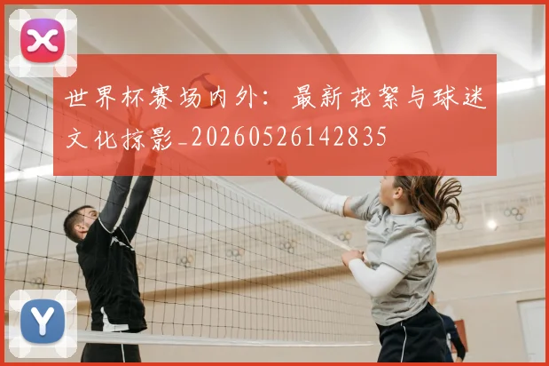 世界杯赛场内外:最新花絮与球迷文化掠影_20260526142835