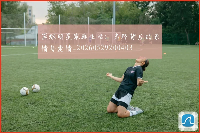 篮球明星家庭生活:光环背后的亲情与爱情_20260529200403
