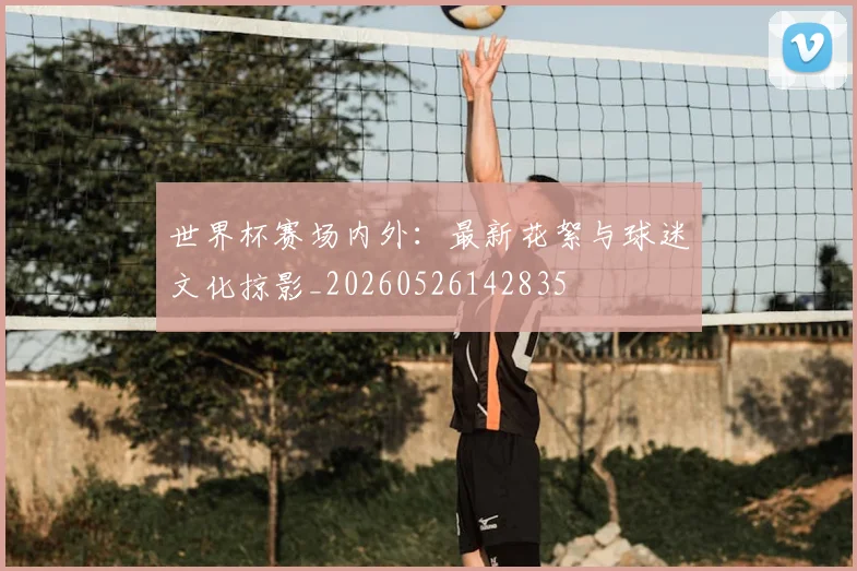 世界杯赛场内外:最新花絮与球迷文化掠影_20260526142835