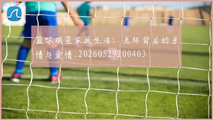 篮球明星家庭生活:光环背后的亲情与爱情_20260529200403